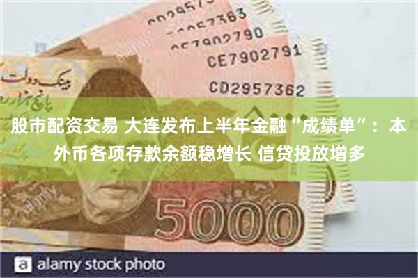 股市配资交易 大连发布上半年金融“成绩单”：本外币各项存款余额稳增长 信贷投放增多