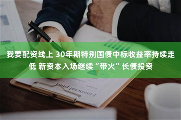 我要配资线上 30年期特别国债中标收益率持续走低 新资本入场继续“带火”长债投资