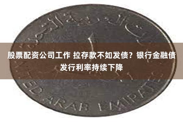 股票配资公司工作 拉存款不如发债？银行金融债发行利率持续下降