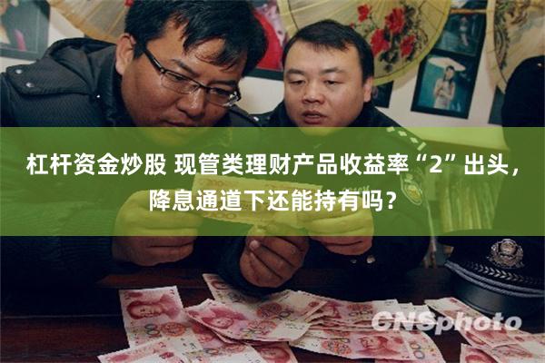 杠杆资金炒股 现管类理财产品收益率“2”出头，降息通道下还能持有吗？