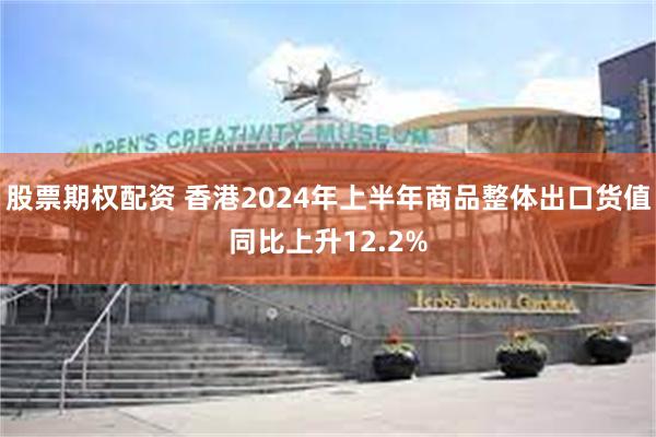 股票期权配资 香港2024年上半年商品整体出口货值同比上升12.2%