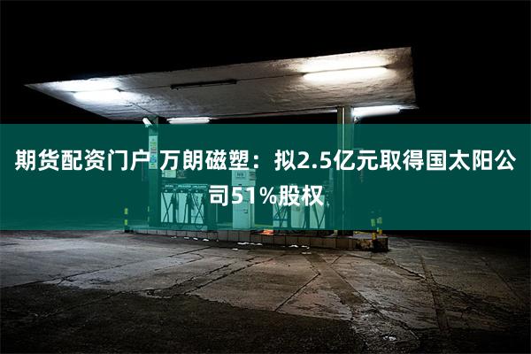 期货配资门户 万朗磁塑：拟2.5亿元取得国太阳公司51%股权