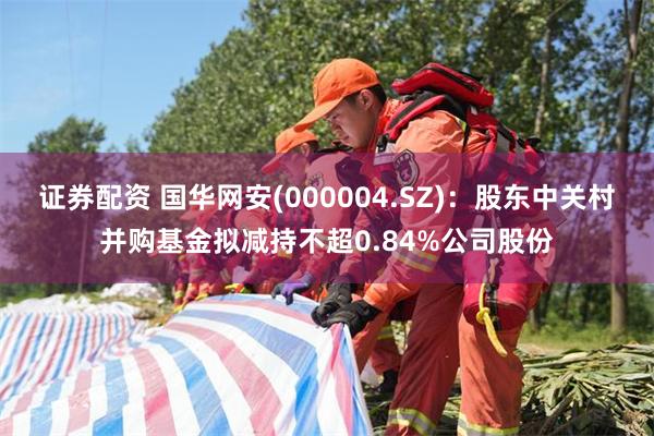 证券配资 国华网安(000004.SZ)：股东中关村并购基金拟减持不超0.84%公司股份