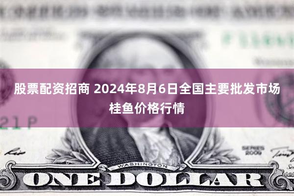 股票配资招商 2024年8月6日全国主要批发市场桂鱼价格行情