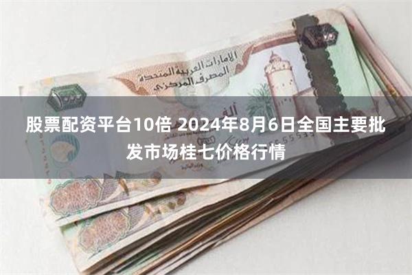 股票配资平台10倍 2024年8月6日全国主要批发市场桂七价格行情