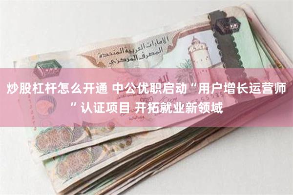 炒股杠杆怎么开通 中公优职启动“用户增长运营师”认证项目 开拓就业新领域