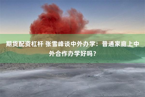 期货配资杠杆 张雪峰谈中外办学：普通家庭上中外合作办学好吗？