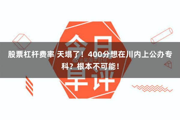 股票杠杆费率 天塌了！400分想在川内上公办专科？根本不可能！