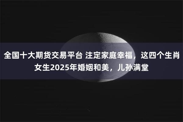 全国十大期货交易平台 注定家庭幸福，这四个生肖女生2025年婚姻和美，儿孙满堂