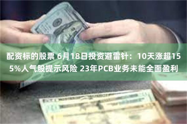 配资标的股票 6月18日投资避雷针：10天涨超155%人气股提示风险 23年PCB业务未能全面盈利