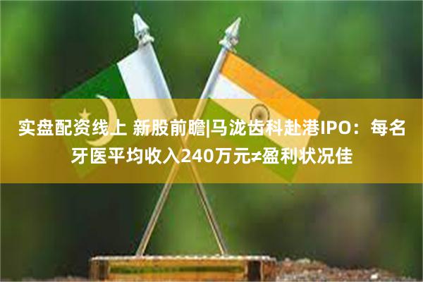 实盘配资线上 新股前瞻|马泷齿科赴港IPO：每名牙医平均收入240万元≠盈利状况佳