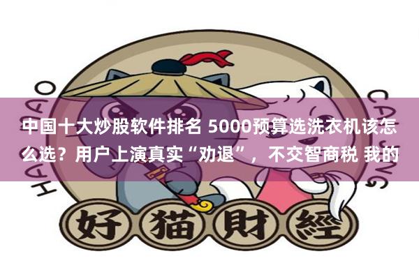 中国十大炒股软件排名 5000预算选洗衣机该怎么选？用户上演真实“劝退”，不交智商税 我的