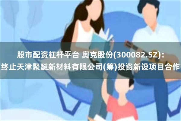 股市配资杠杆平台 奥克股份(300082.SZ)：终止天津聚醚新材料有限公司(筹)投资新设项目合作