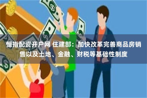 恒指配资开户网 住建部：加快改革完善商品房销售以及土地、金融、财税等基础性制度