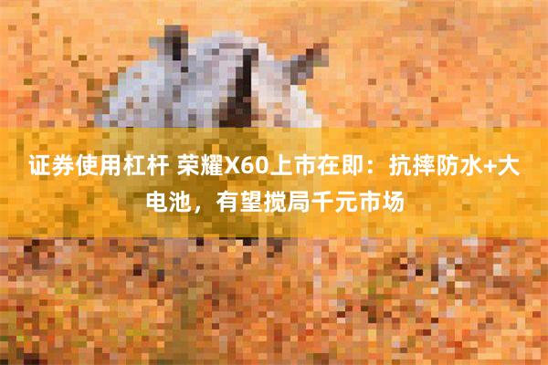 证券使用杠杆 荣耀X60上市在即：抗摔防水+大电池，有望搅局千元市场