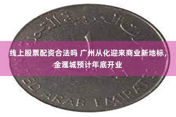 线上股票配资合法吗 广州从化迎来商业新地标，金滙城预计年底开业