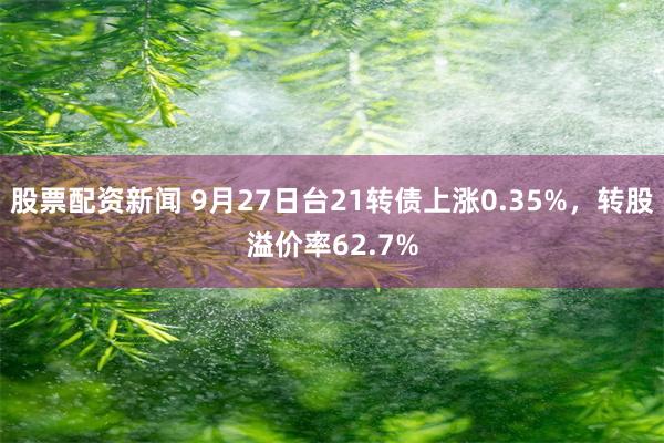 股票配资新闻 9月27日台21转债上涨0.35%，转股溢价率62.7%