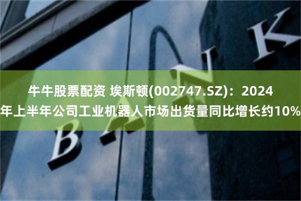 牛牛股票配资 埃斯顿(002747.SZ)：2024年上半年公司工业机器人市场出货量同比增长约10%