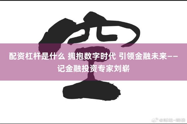 配资杠杆是什么 拥抱数字时代 引领金融未来——记金融投资专家刘崭