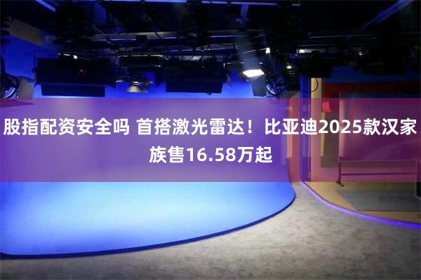 股指配资安全吗 首搭激光雷达！比亚迪2025款汉家族售16.58万起