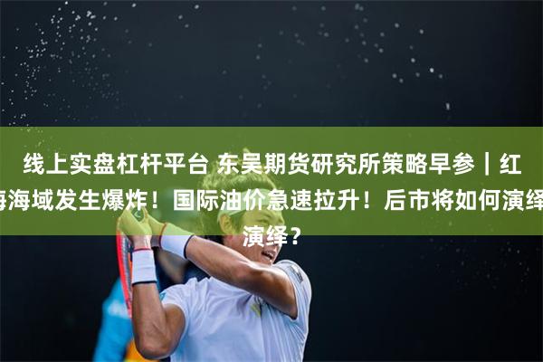 线上实盘杠杆平台 东吴期货研究所策略早参｜红海海域发生爆炸！国际油价急速拉升！后市将如何演绎？