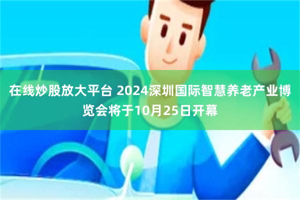 在线炒股放大平台 2024深圳国际智慧养老产业博览会将于10月25日开幕