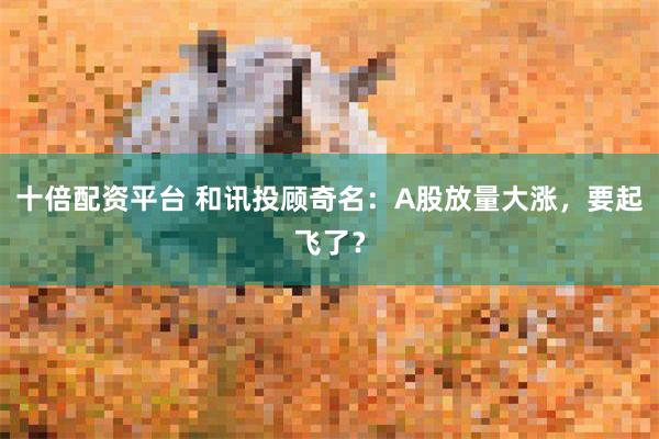 十倍配资平台 和讯投顾奇名：A股放量大涨，要起飞了？