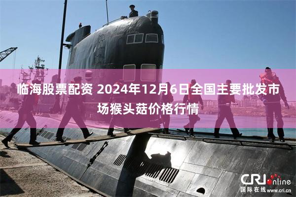 临海股票配资 2024年12月6日全国主要批发市场猴头菇价格行情