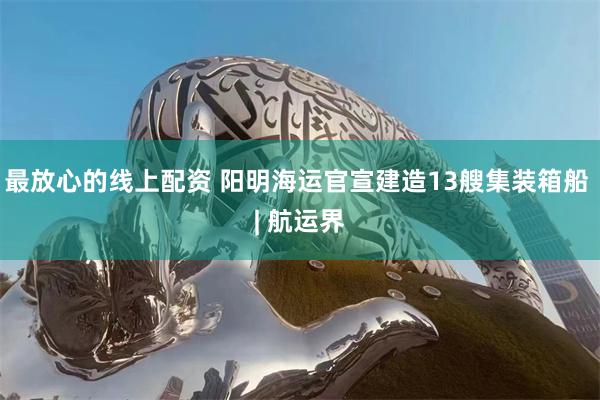 最放心的线上配资 阳明海运官宣建造13艘集装箱船 | 航运界