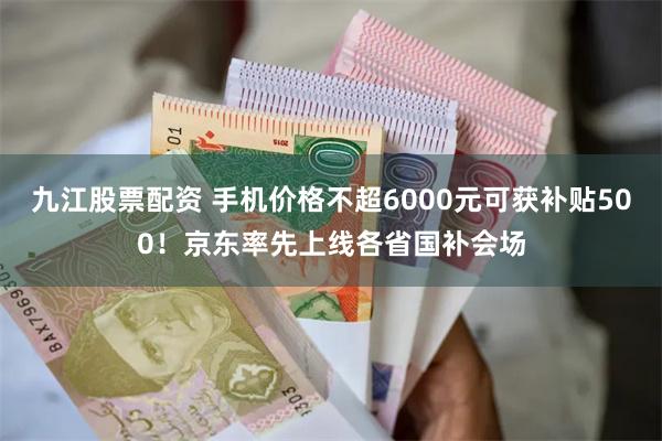 九江股票配资 手机价格不超6000元可获补贴500！京东率先上线各省国补会场