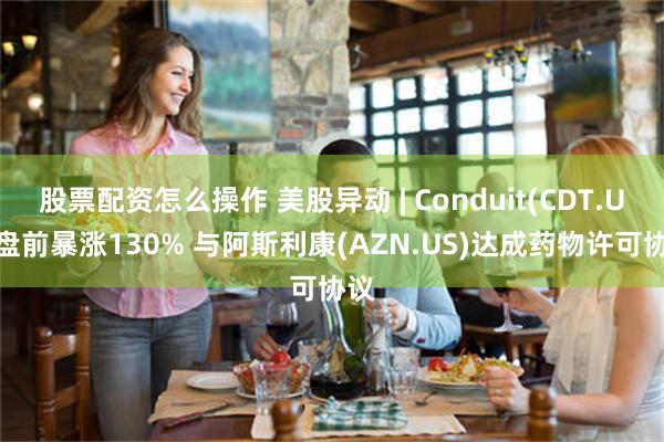 股票配资怎么操作 美股异动 | Conduit(CDT.US)盘前暴涨130% 与阿斯利康(AZN.US)达成药物许可协议