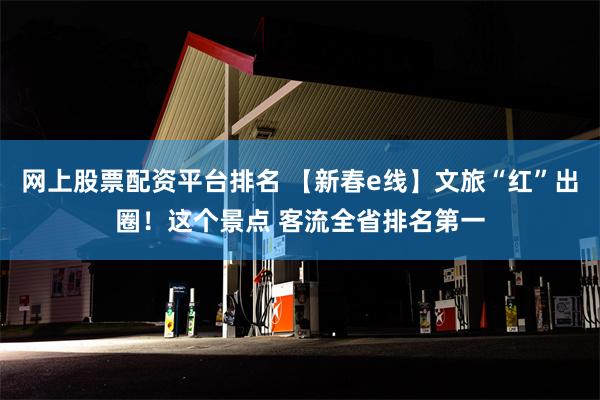 网上股票配资平台排名 【新春e线】文旅“红”出圈！这个景点 客流全省排名第一