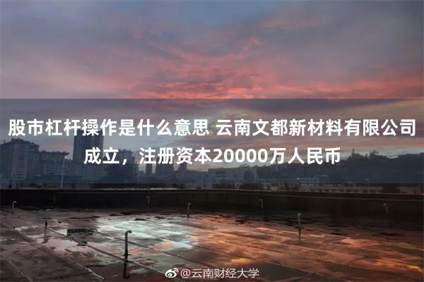 股市杠杆操作是什么意思 云南文都新材料有限公司成立，注册资本20000万人民币