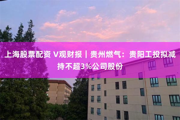 上海股票配资 V观财报｜贵州燃气：贵阳工投拟减持不超3%公司股份