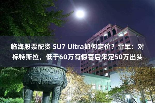 临海股票配资 SU7 Ultra如何定价？雷军：对标特斯拉，低于60万有惊喜后来定50万出头