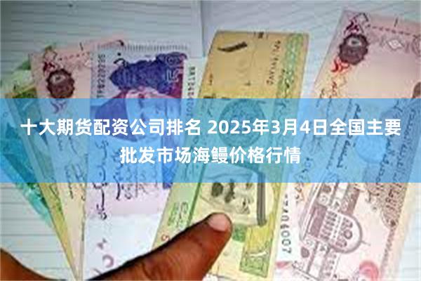 十大期货配资公司排名 2025年3月4日全国主要批发市场海鳗价格行情