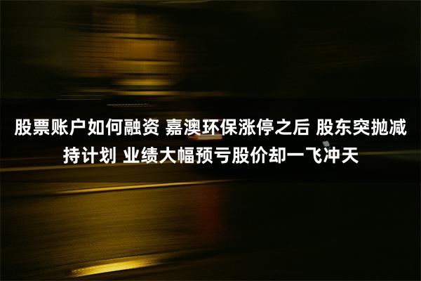 股票账户如何融资 嘉澳环保涨停之后 股东突抛减持计划 业绩大幅预亏股价却一飞冲天