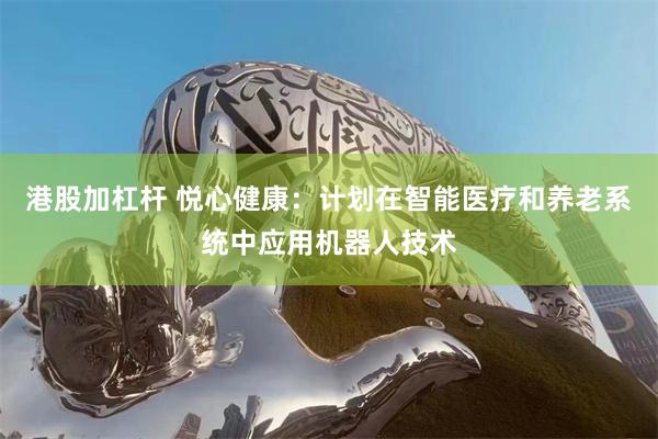 港股加杠杆 悦心健康：计划在智能医疗和养老系统中应用机器人技术