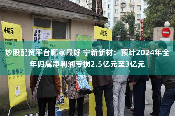 炒股配资平台哪家最好 宁新新材：预计2024年全年归属净利润亏损2.5亿元至3亿元