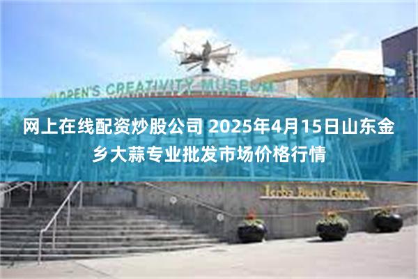 网上在线配资炒股公司 2025年4月15日山东金乡大蒜专业批发市场价格行情