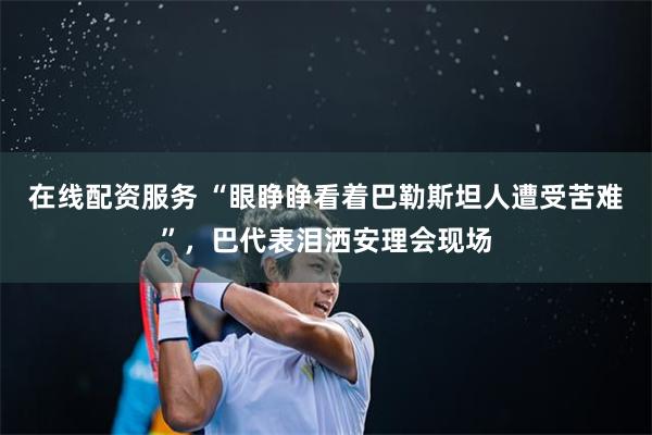 在线配资服务 “眼睁睁看着巴勒斯坦人遭受苦难”，巴代表泪洒安理会现场