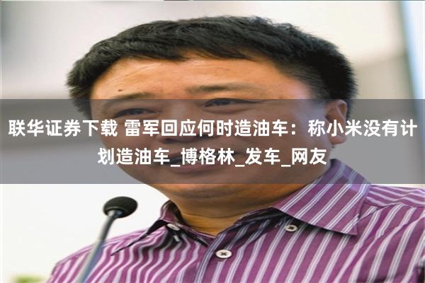 联华证券下载 雷军回应何时造油车：称小米没有计划造油车_博格林_发车_网友