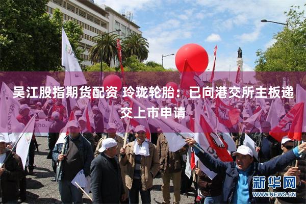 吴江股指期货配资 玲珑轮胎：已向港交所主板递交上市申请