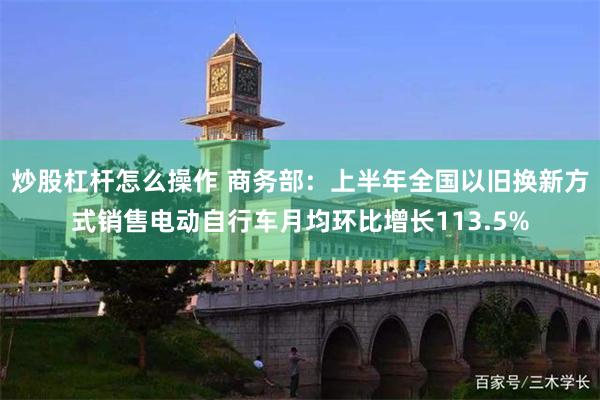 炒股杠杆怎么操作 商务部：上半年全国以旧换新方式销售电动自行车月均环比增长113.5%