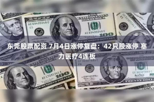 东莞股票配资 7月4日涨停复盘：42只股涨停 塞力医疗4连板